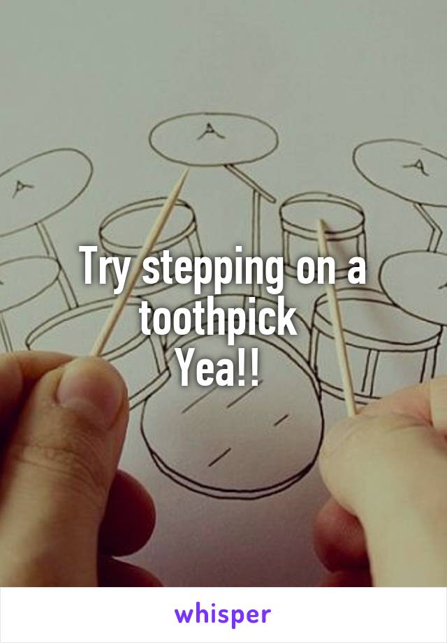 Try stepping on a toothpick 
Yea!! 