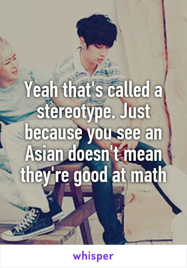 Yeah that's called a stereotype. Just because you see an Asian doesn't mean they're good at math