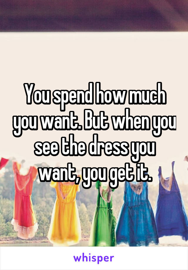 You spend how much you want. But when you see the dress you want, you get it.