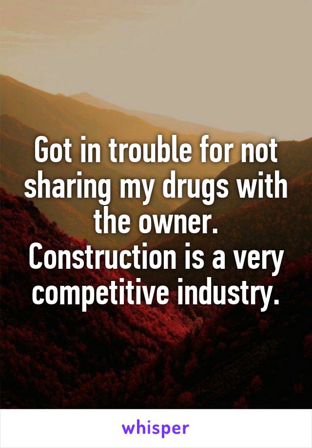 Got in trouble for not sharing my drugs with the owner. Construction is a very competitive industry.