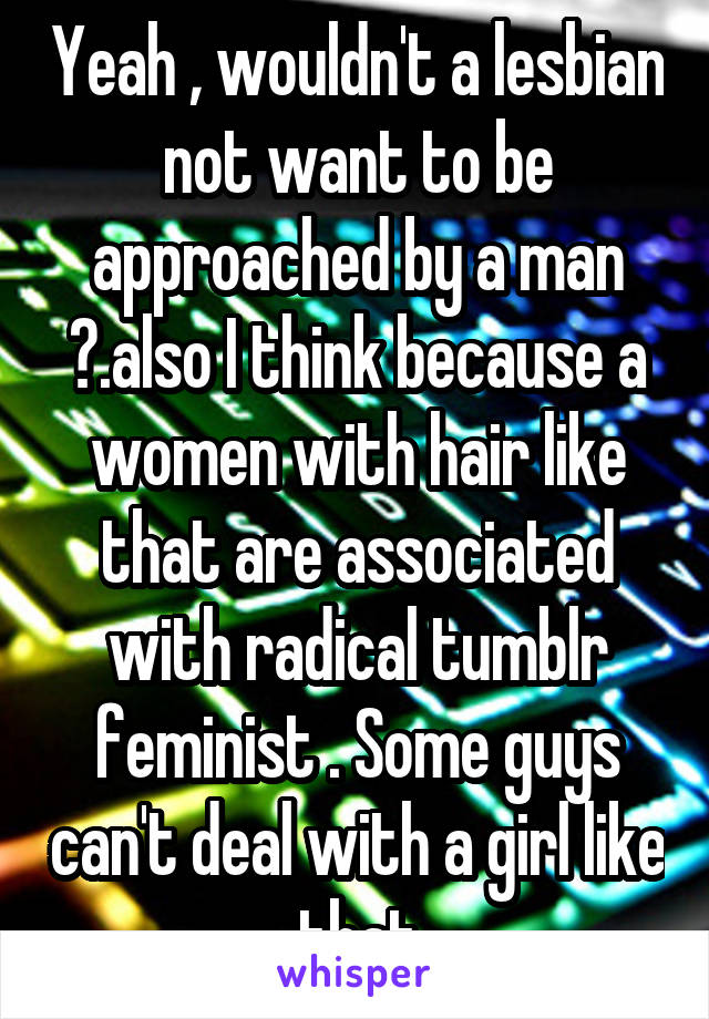 Yeah , wouldn't a lesbian not want to be approached by a man ?.also I think because a women with hair like that are associated with radical tumblr feminist . Some guys can't deal with a girl like that