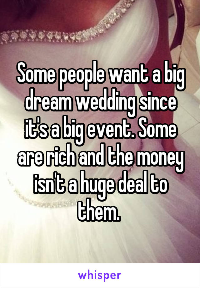 Some people want a big dream wedding since it's a big event. Some are rich and the money isn't a huge deal to them. 