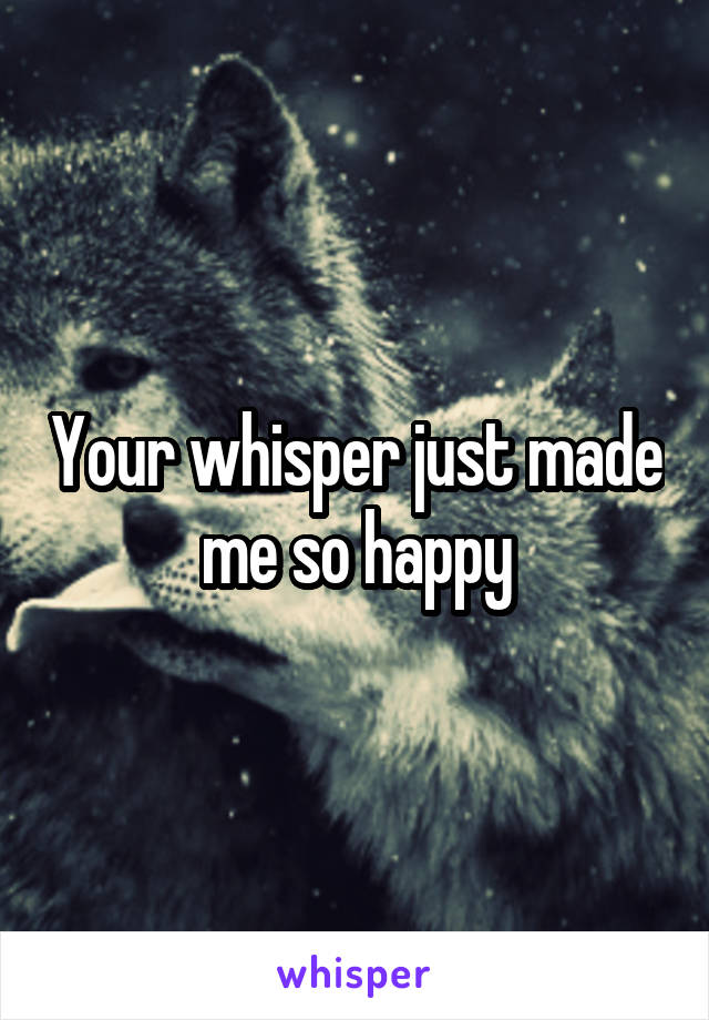 Your whisper just made me so happy