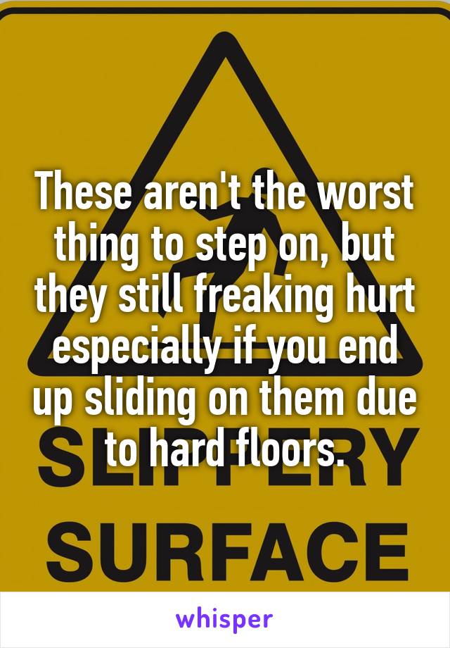 These aren't the worst thing to step on, but they still freaking hurt especially if you end up sliding on them due to hard floors.