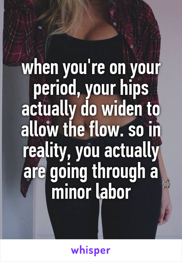 when you're on your period, your hips actually do widen to allow the flow. so in reality, you actually are going through a minor labor