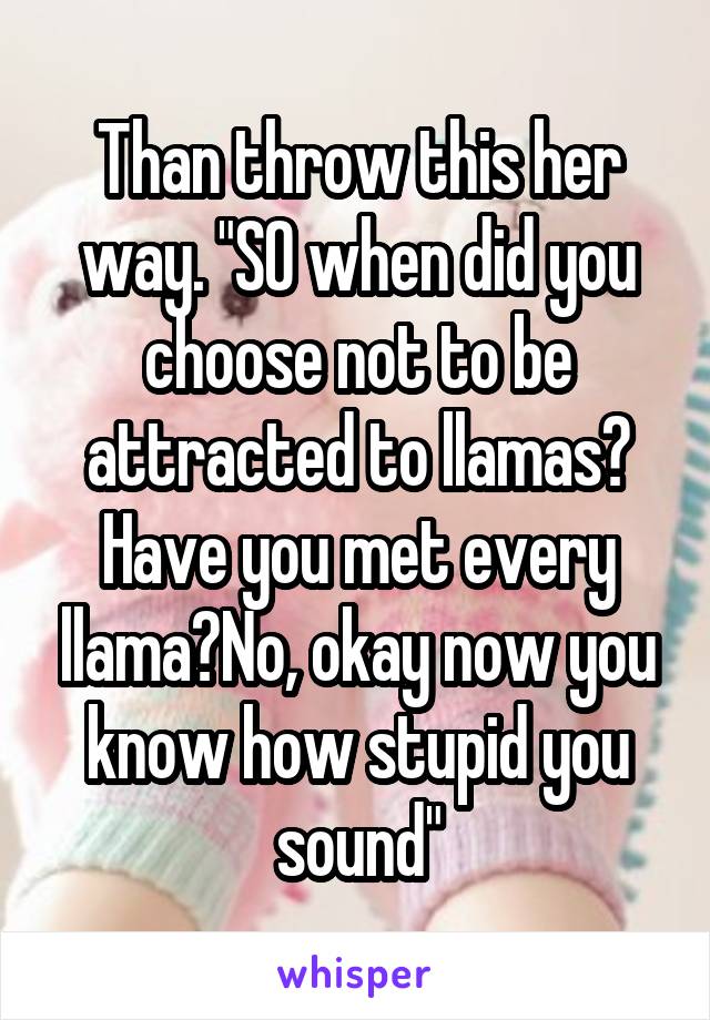 Than throw this her way. "SO when did you choose not to be attracted to llamas? Have you met every llama?No, okay now you know how stupid you sound"