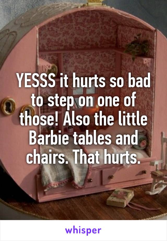 YESSS it hurts so bad to step on one of those! Also the little Barbie tables and chairs. That hurts.