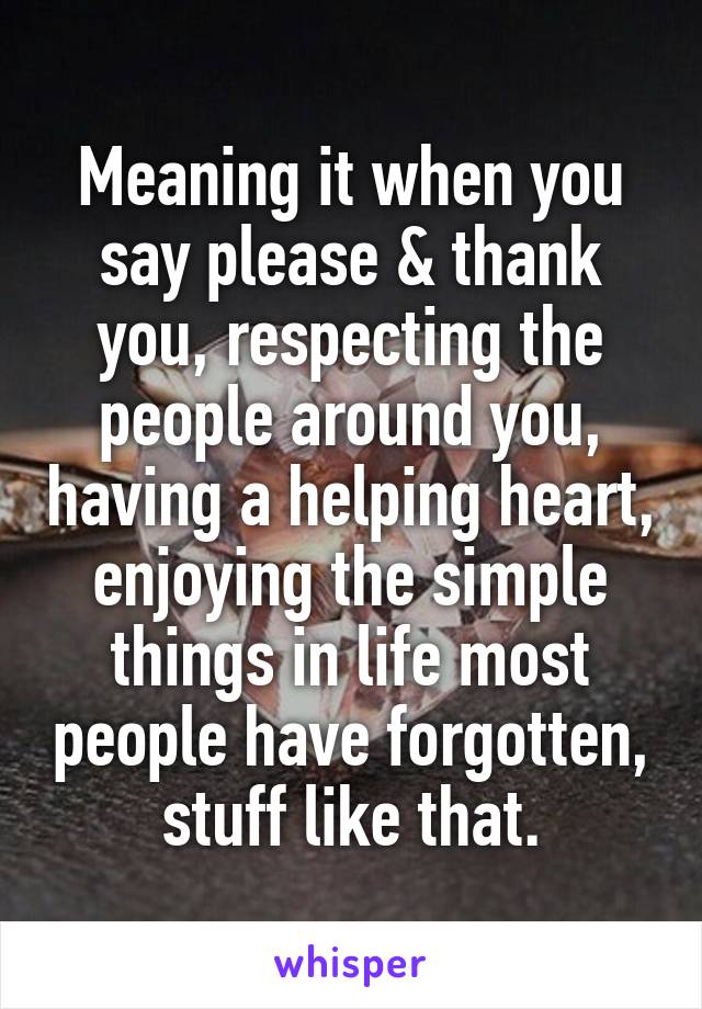 Meaning it when you say please & thank you, respecting the people around you, having a helping heart, enjoying the simple things in life most people have forgotten, stuff like that.