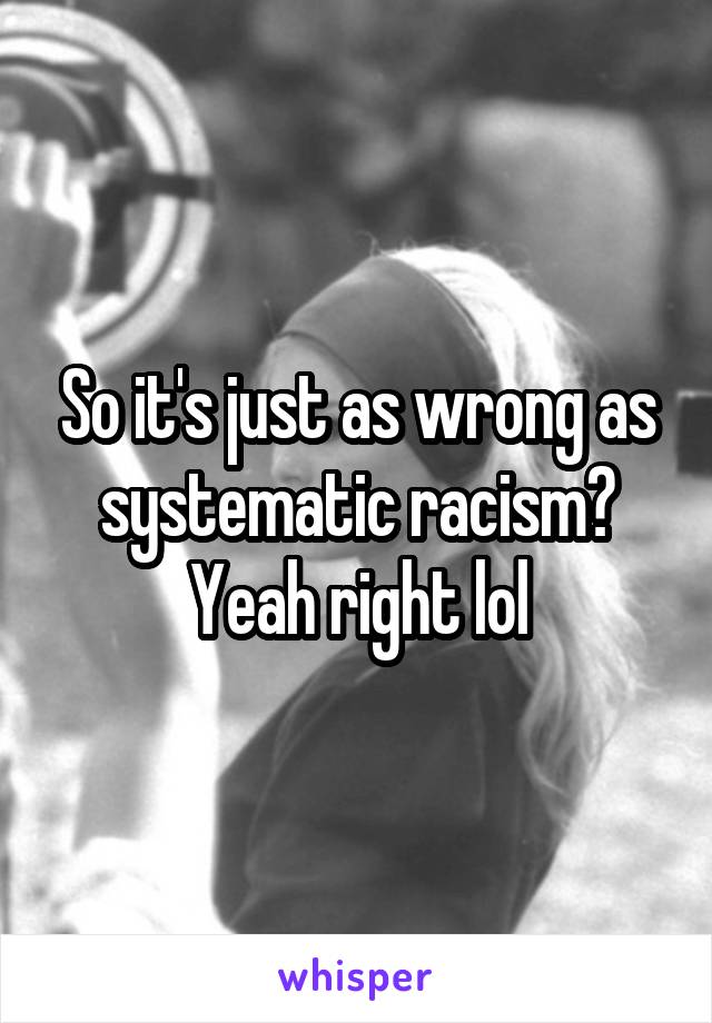 So it's just as wrong as systematic racism? Yeah right lol