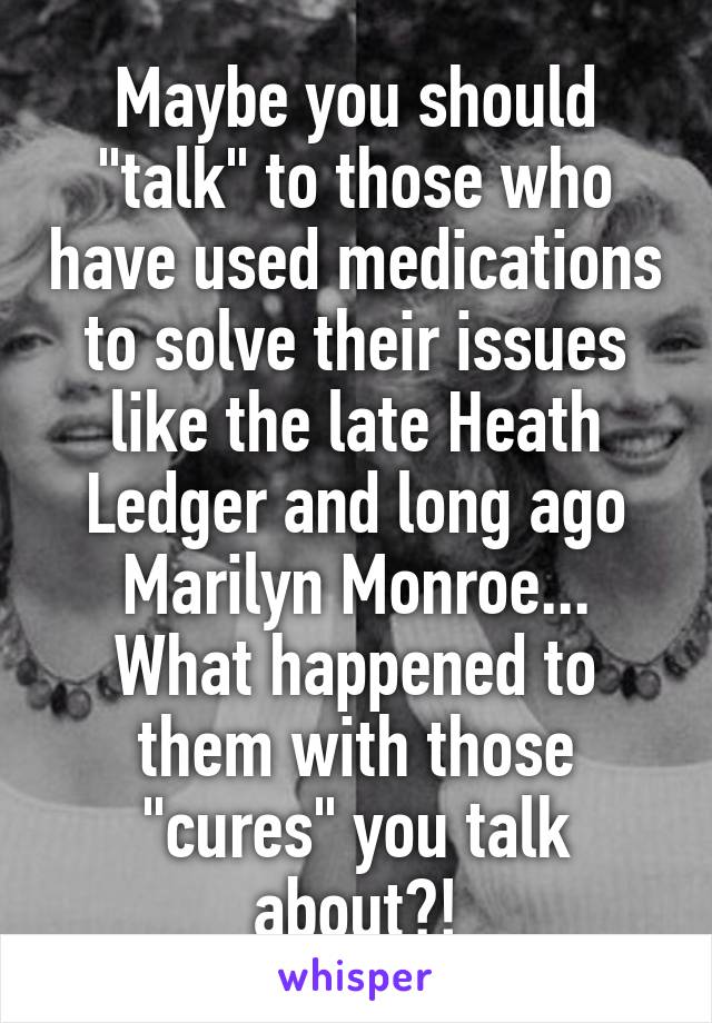 Maybe you should "talk" to those who have used medications to solve their issues like the late Heath Ledger and long ago Marilyn Monroe... What happened to them with those "cures" you talk about?!