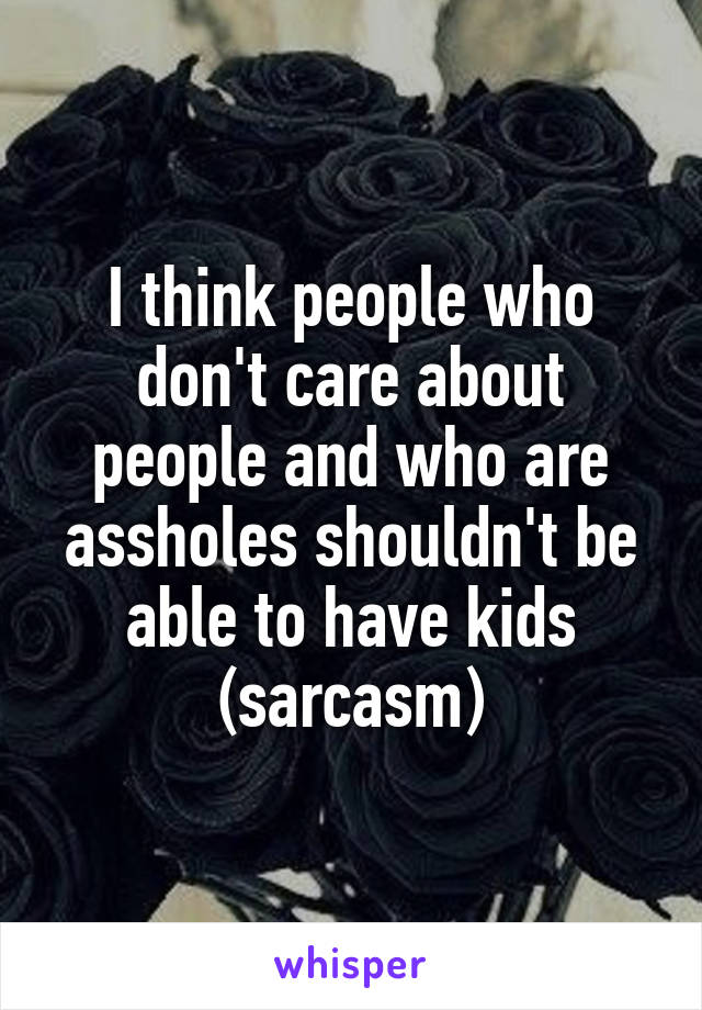 I think people who don't care about people and who are assholes shouldn't be able to have kids (sarcasm)