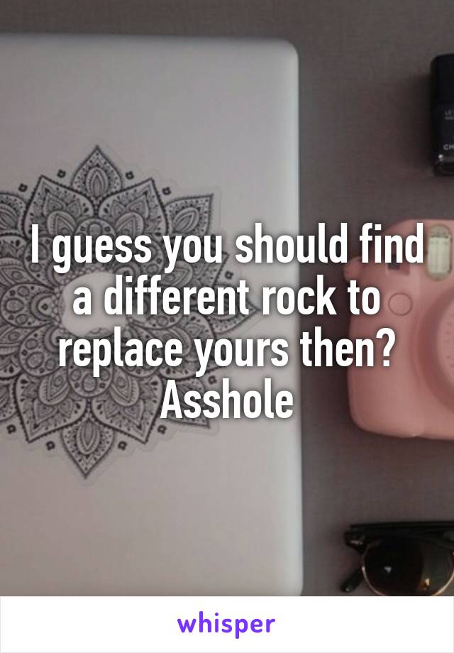 I guess you should find a different rock to replace yours then? Asshole