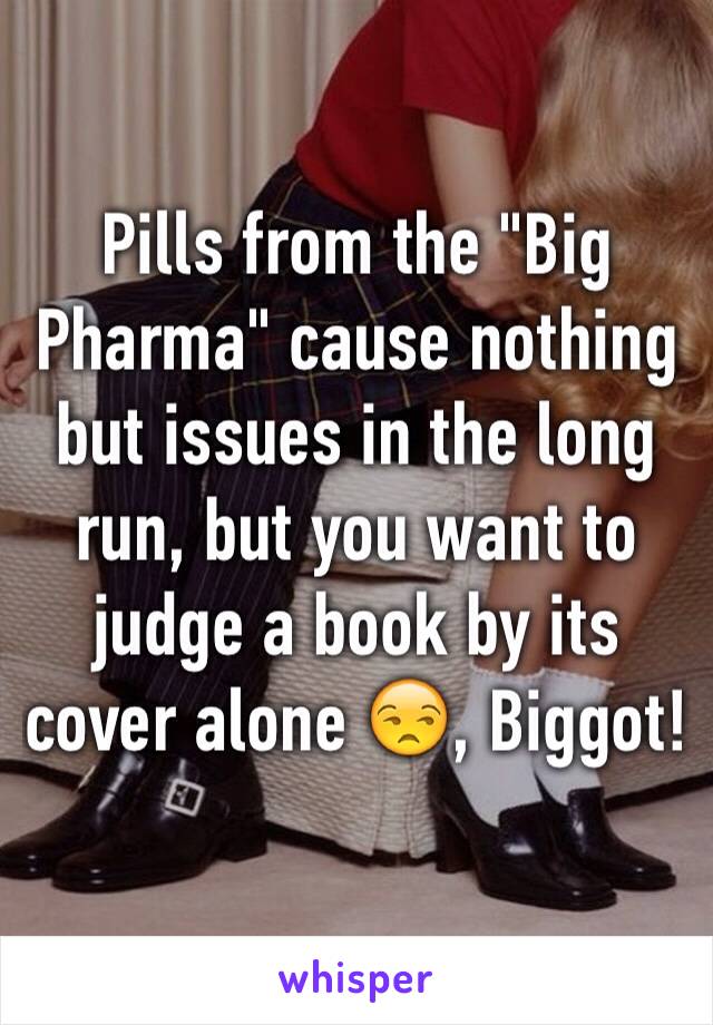 Pills from the "Big Pharma" cause nothing but issues in the long run, but you want to judge a book by its cover alone 😒, Biggot!