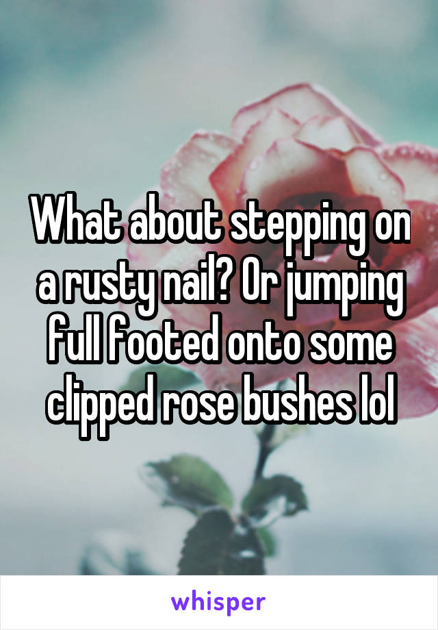 What about stepping on a rusty nail? Or jumping full footed onto some clipped rose bushes lol