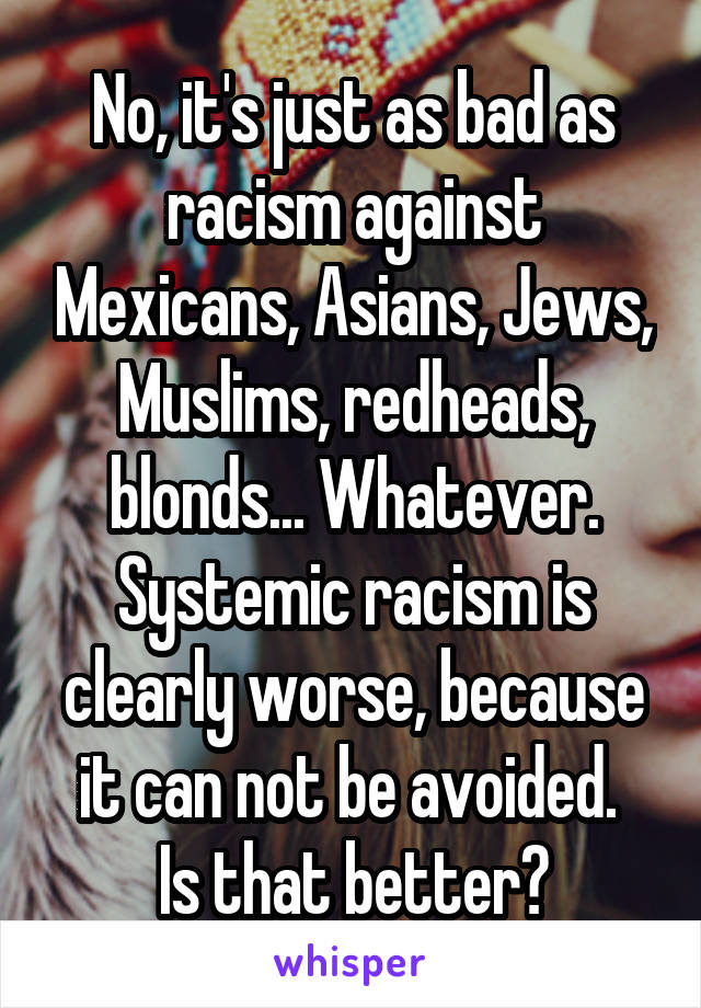 No, it's just as bad as racism against Mexicans, Asians, Jews, Muslims, redheads, blonds... Whatever. Systemic racism is clearly worse, because it can not be avoided. 
Is that better?