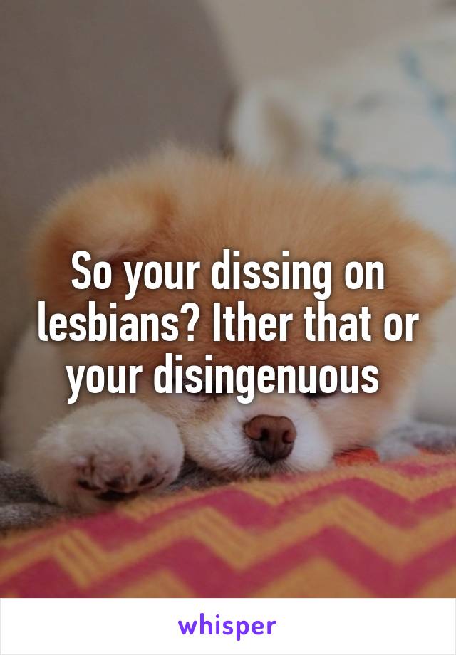 So your dissing on lesbians? Ither that or your disingenuous 