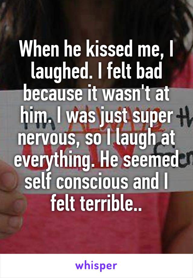 When he kissed me, I laughed. I felt bad because it wasn't at him. I was just super nervous, so I laugh at everything. He seemed self conscious and I felt terrible..
