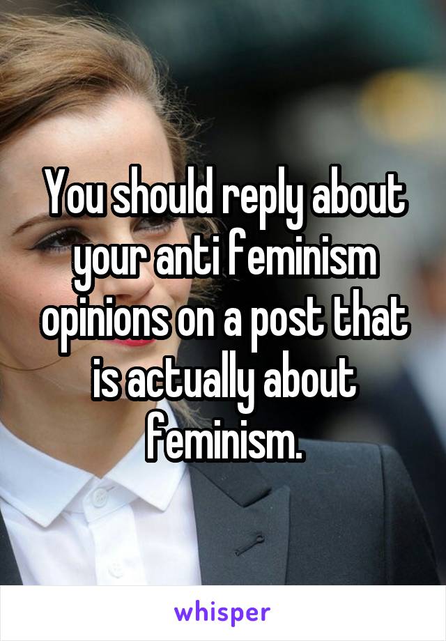 You should reply about your anti feminism opinions on a post that is actually about feminism.