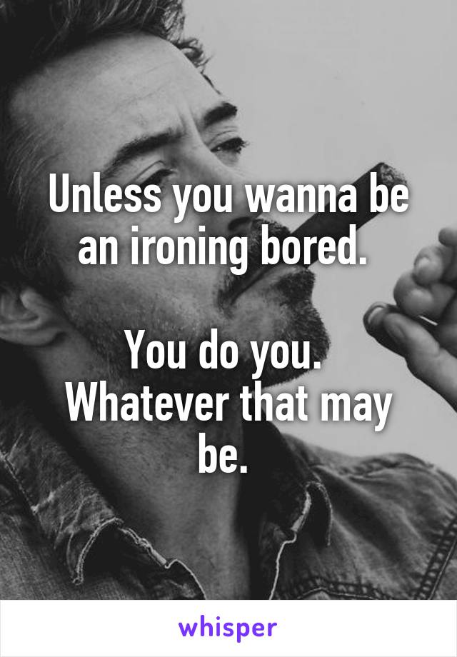 Unless you wanna be an ironing bored. 

You do you. 
Whatever that may be. 