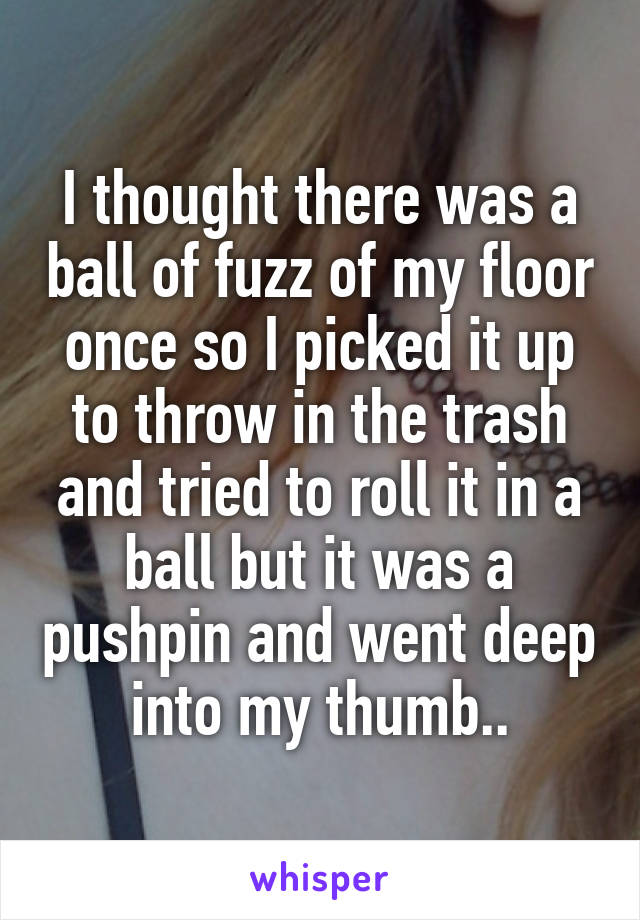 I thought there was a ball of fuzz of my floor once so I picked it up to throw in the trash and tried to roll it in a ball but it was a pushpin and went deep into my thumb..