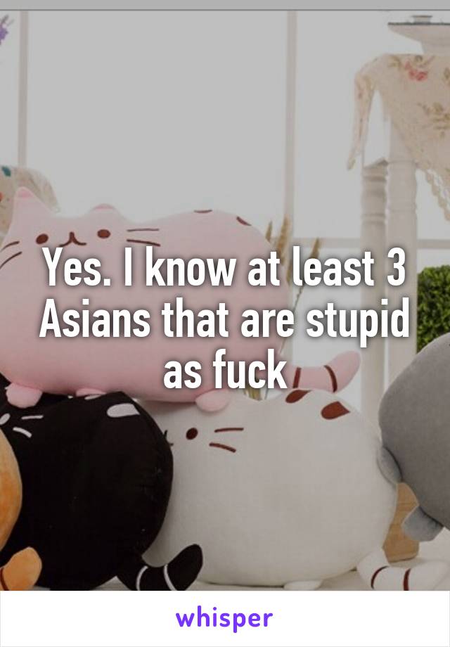 Yes. I know at least 3 Asians that are stupid as fuck