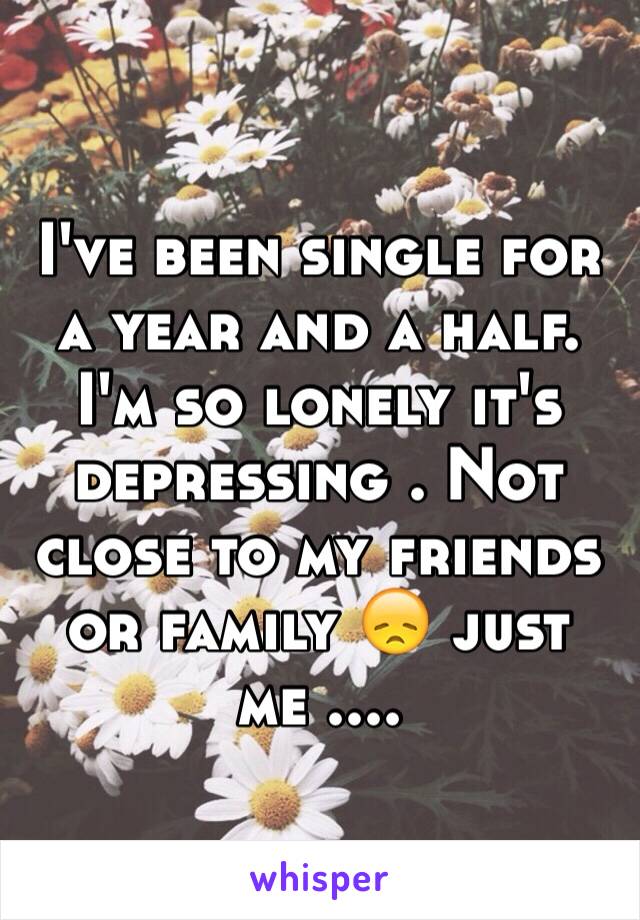 I've been single for a year and a half. I'm so lonely it's depressing . Not close to my friends or family 😞 just me ....