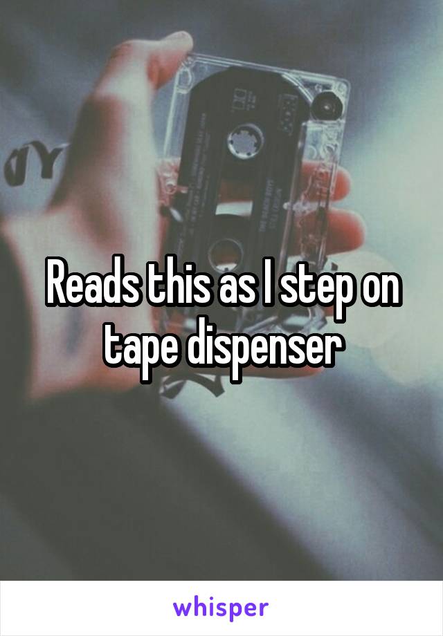 Reads this as I step on tape dispenser