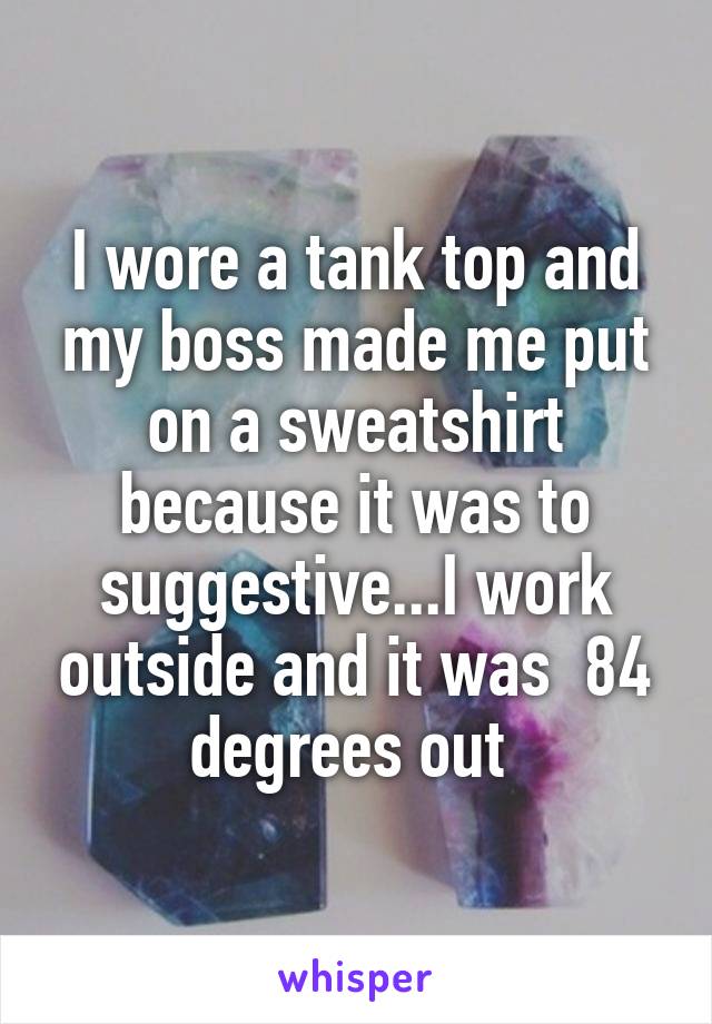 I wore a tank top and my boss made me put on a sweatshirt because it was to suggestive...I work outside and it was  84 degrees out 