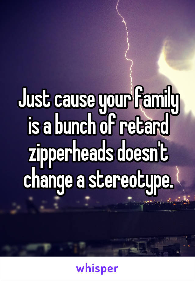 Just cause your family is a bunch of retard zipperheads doesn't change a stereotype.