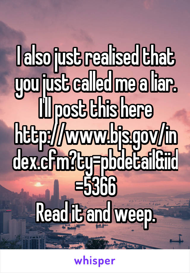 I also just realised that you just called me a liar.
I'll post this here
http://www.bjs.gov/index.cfm?ty=pbdetail&iid=5366
Read it and weep.