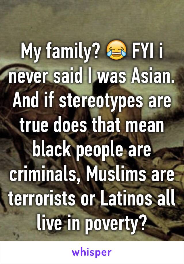 My family? 😂 FYI i never said I was Asian. And if stereotypes are true does that mean black people are criminals, Muslims are terrorists or Latinos all live in poverty?