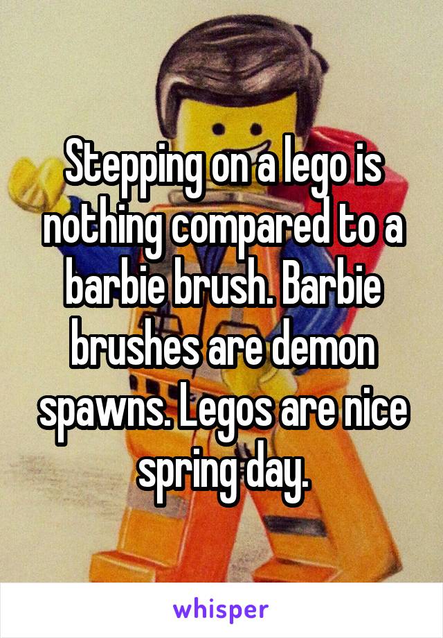 Stepping on a lego is nothing compared to a barbie brush. Barbie brushes are demon spawns. Legos are nice spring day.