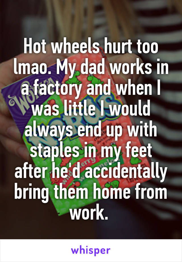Hot wheels hurt too lmao. My dad works in a factory and when I was little I would always end up with staples in my feet after he'd accidentally bring them home from work. 