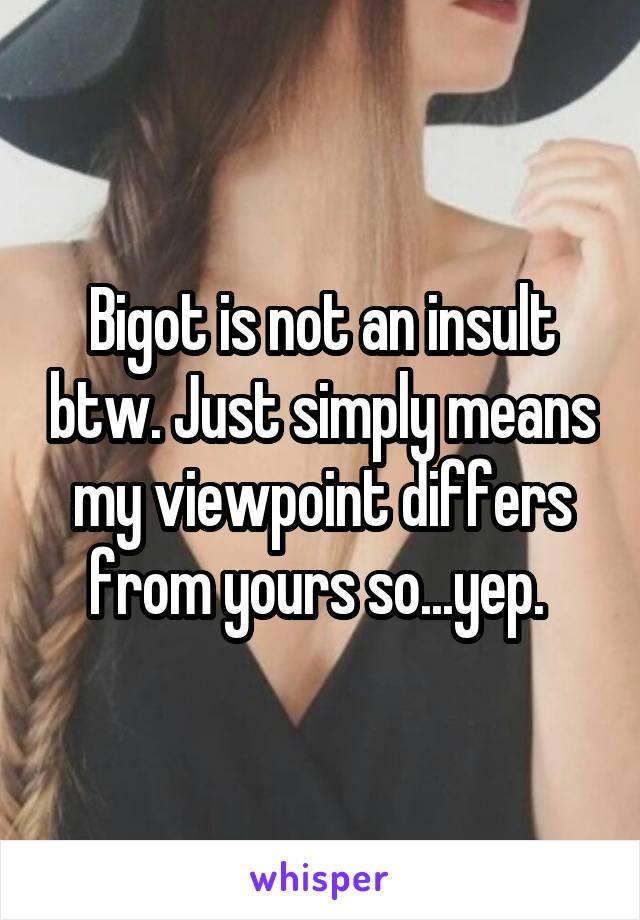 Bigot is not an insult btw. Just simply means my viewpoint differs from yours so...yep. 