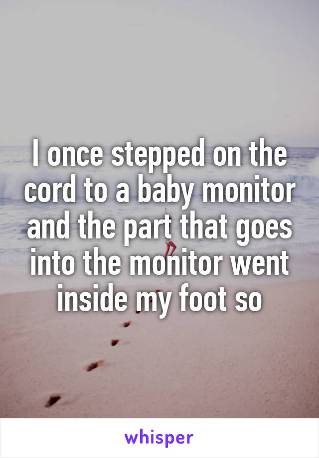 I once stepped on the cord to a baby monitor and the part that goes into the monitor went inside my foot so