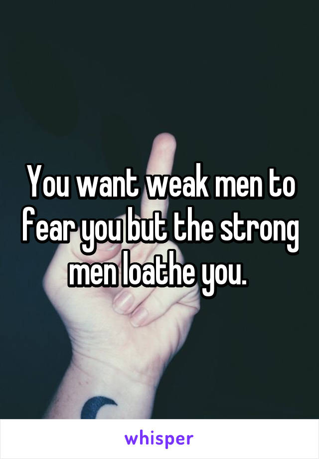 You want weak men to fear you but the strong men loathe you. 