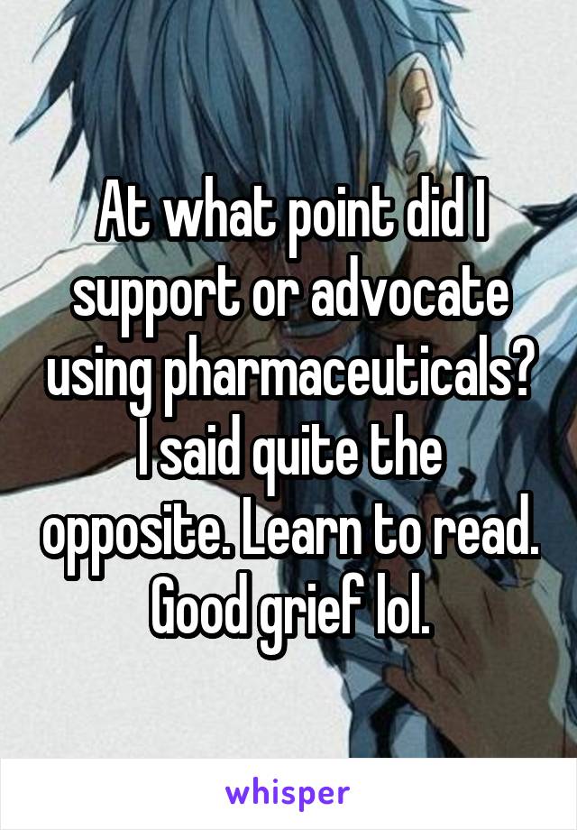 At what point did I support or advocate using pharmaceuticals? I said quite the opposite. Learn to read. Good grief lol.