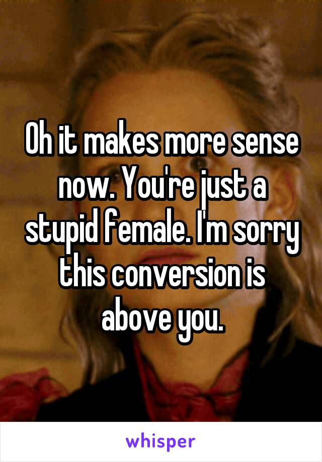 Oh it makes more sense now. You're just a stupid female. I'm sorry this conversion is above you.