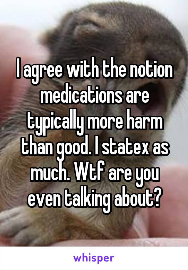 I agree with the notion medications are typically more harm than good. I statex as much. Wtf are you even talking about?