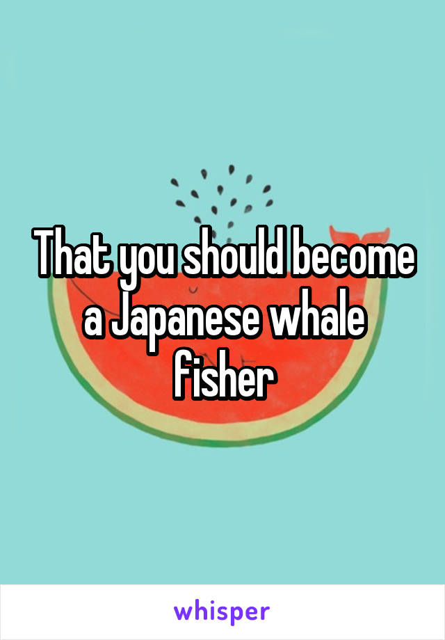 That you should become a Japanese whale fisher