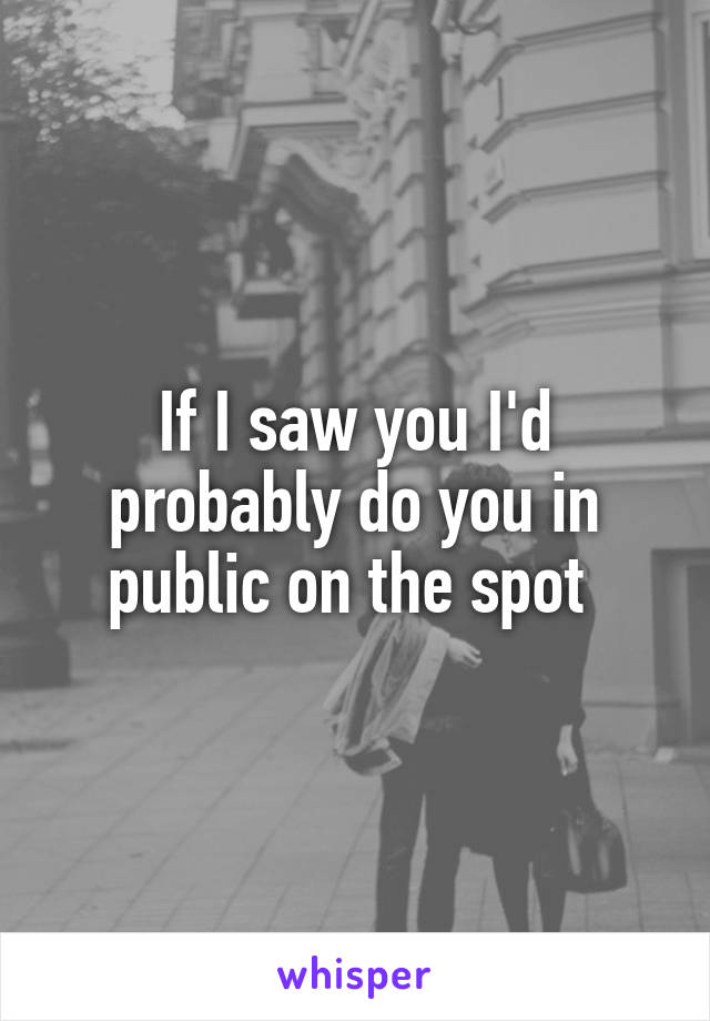 If I saw you I'd probably do you in public on the spot 