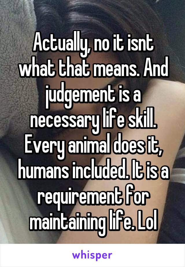 Actually, no it isnt what that means. And judgement is a necessary life skill. Every animal does it, humans included. It is a requirement for maintaining life. Lol