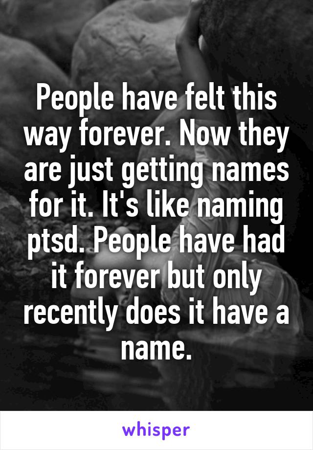 People have felt this way forever. Now they are just getting names for it. It's like naming ptsd. People have had it forever but only recently does it have a name.