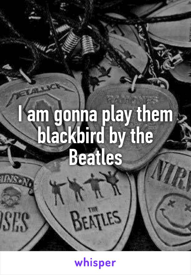 I am gonna play them blackbird by the Beatles