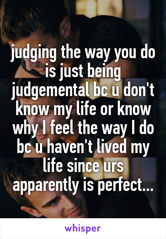 judging the way you do is just being judgemental bc u don't know my life or know why I feel the way I do bc u haven't lived my life since urs apparently is perfect...