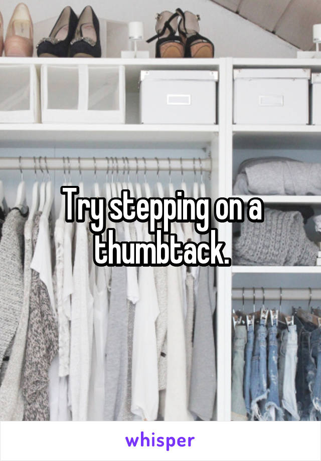 Try stepping on a thumbtack.