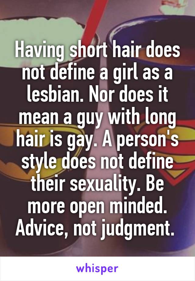 Having short hair does not define a girl as a lesbian. Nor does it mean a guy with long hair is gay. A person's style does not define their sexuality. Be more open minded. Advice, not judgment. 