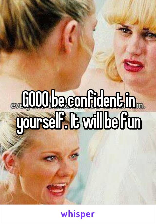 GOOO be confident in yourself. It will be fun