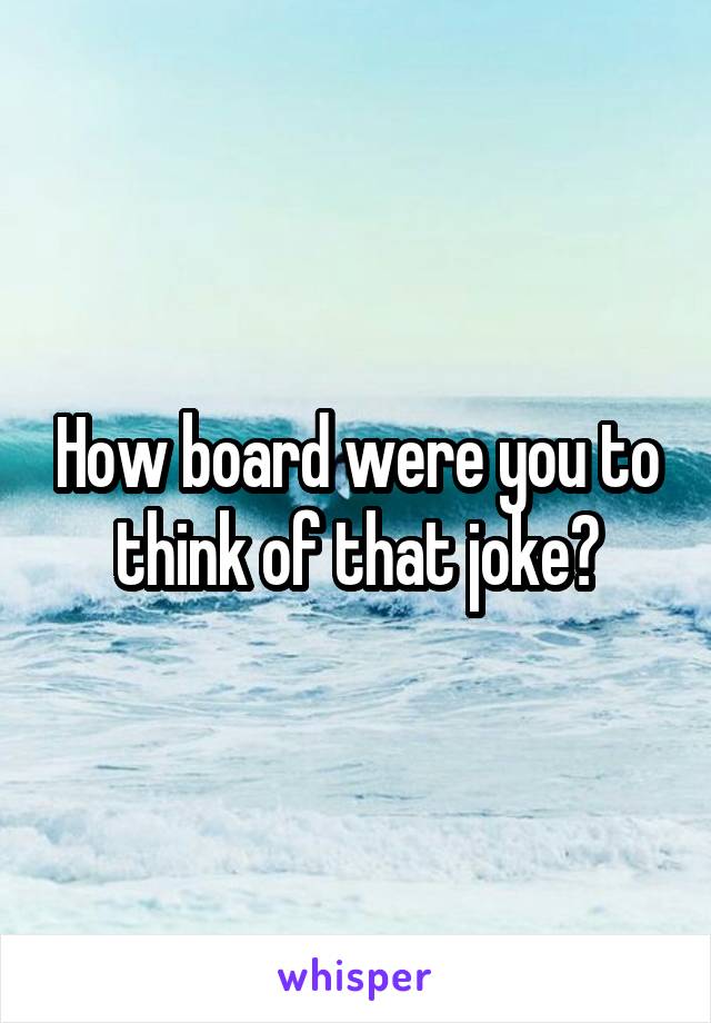 How board were you to think of that joke?