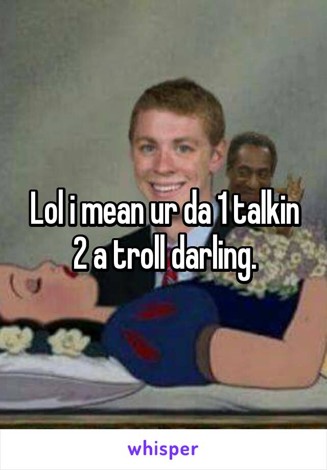 Lol i mean ur da 1 talkin 2 a troll darling.